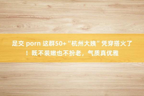 足交 porn 这群50+“杭州大姨”凭穿搭火了！既不装嫩也不扮老，气质真优雅