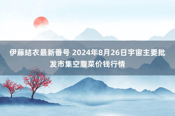 伊藤結衣最新番号 2024年8月26日宇宙主要批发市集空腹菜价钱行情