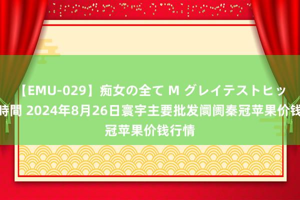 【EMU-029】痴女の全て M グレイテストヒッツ 4時間 2024年8月26日寰宇主要批发阛阓秦冠苹果价钱行情