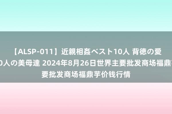 【ALSP-011】近親相姦ベスト10人 背徳の愛に溺れた10人の美母達 2024年8月26日世界主要批发商场福鼎芋价钱行情