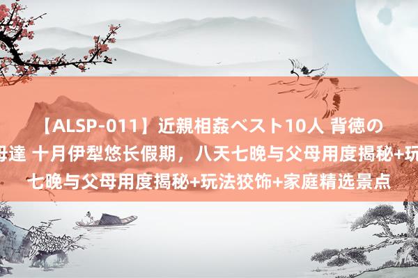 【ALSP-011】近親相姦ベスト10人 背徳の愛に溺れた10人の美母達 十月伊犁悠长假期，八天七晚与父母用度揭秘+玩法狡饰+家庭精选景点