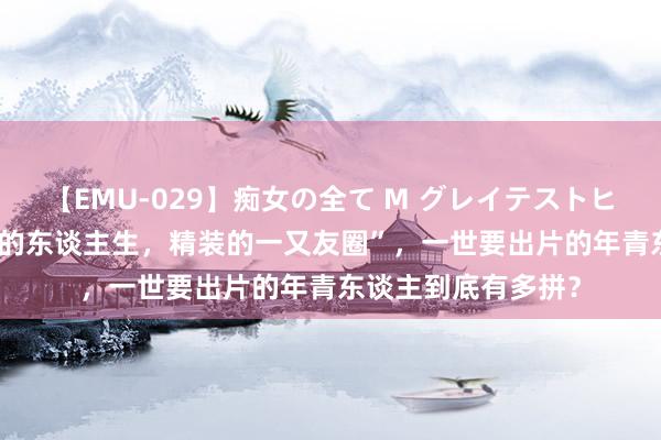 【EMU-029】痴女の全て M グレイテストヒッツ 4時間 “毛坯的东谈主生，精装的一又友圈”，一世要出片的年青东谈主到底有多拼？