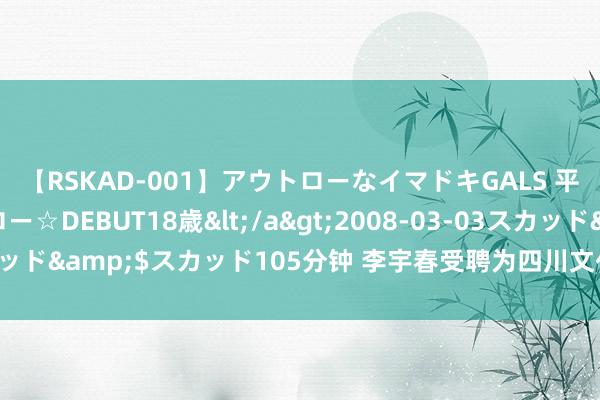 【RSKAD-001】アウトローなイマドキGALS 平成生まれ アウトロー☆DEBUT18歳</a>2008-03-03スカッド&$スカッド105分钟 李宇春受聘为四川文化旅游宣传奉行大使