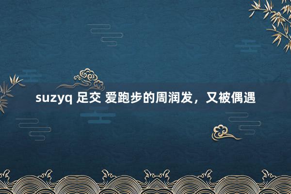 suzyq 足交 爱跑步的周润发，又被偶遇