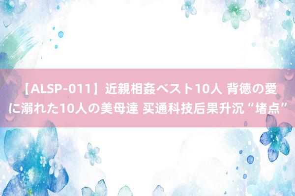 【ALSP-011】近親相姦ベスト10人 背徳の愛に溺れた10人の美母達 买通科技后果升沉“堵点”