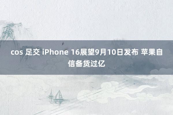 cos 足交 iPhone 16展望9月10日发布 苹果自信备货过亿