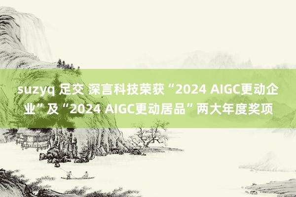 suzyq 足交 深言科技荣获“2024 AIGC更动企业”及“2024 AIGC更动居品”两大年度奖项