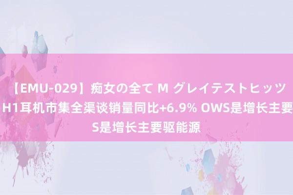 【EMU-029】痴女の全て M グレイテストヒッツ 4時間 H1耳机市集全渠谈销量同比+6.9% OWS是增长主要驱能源