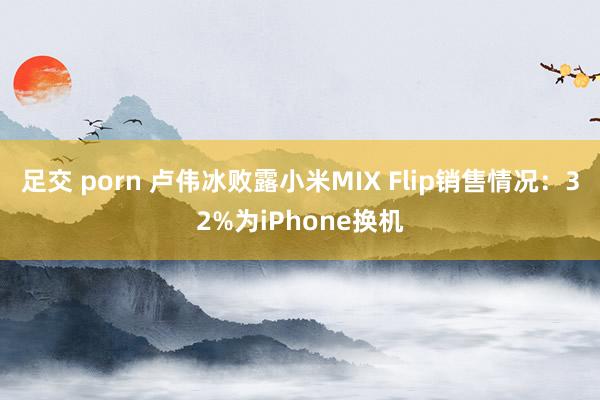 足交 porn 卢伟冰败露小米MIX Flip销售情况：32%为iPhone换机