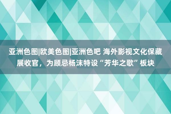 亚洲色图|欧美色图|亚洲色吧 海外影视文化保藏展收官，为顾忌杨沫特设“芳华之歌”板块