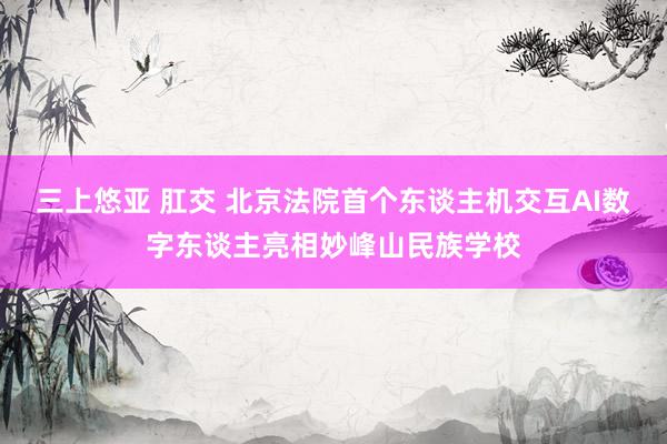 三上悠亚 肛交 北京法院首个东谈主机交互AI数字东谈主亮相妙峰山民族学校