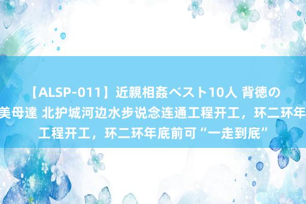 【ALSP-011】近親相姦ベスト10人 背徳の愛に溺れた10人の美母達 北护城河边水步说念连通工程开工，环二环年底前可“一走到底”