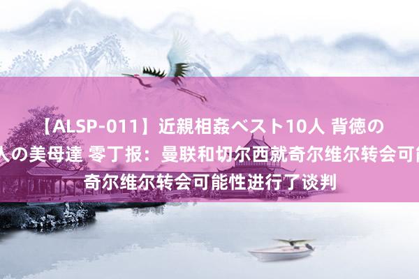 【ALSP-011】近親相姦ベスト10人 背徳の愛に溺れた10人の美母達 零丁报：曼联和切尔西就奇尔维尔转会可能性进行了谈判