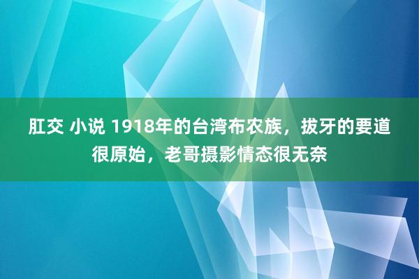 肛交 小说 1918年的台湾布农族，拔牙的要道很原始，老哥摄影情态很无奈