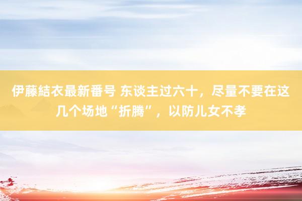 伊藤結衣最新番号 东谈主过六十，尽量不要在这几个场地“折腾”，以防儿女不孝