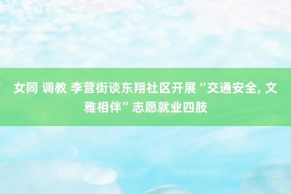 女同 调教 李营街谈东翔社区开展“交通安全， 文雅相伴”志愿就业四肢