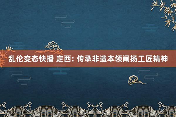 乱伦变态快播 定西: 传承非遗本领阐扬工匠精神