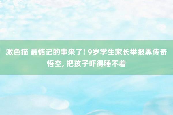 激色猫 最惦记的事来了! 9岁学生家长举报黑传奇悟空， 把孩子吓得睡不着