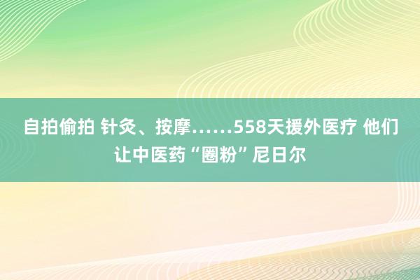 自拍偷拍 针灸、按摩……558天援外医疗 他们让中医药“圈粉”尼日尔