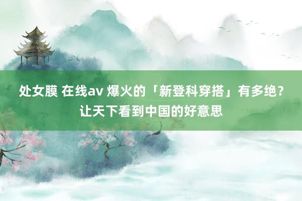 处女膜 在线av 爆火的「新登科穿搭」有多绝？让天下看到中国的好意思