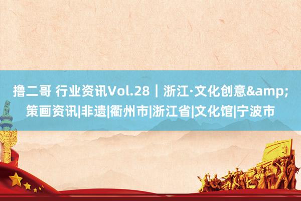 撸二哥 行业资讯Vol.28｜浙江·文化创意&策画资讯|非遗|衢州市|浙江省|文化馆|宁波市