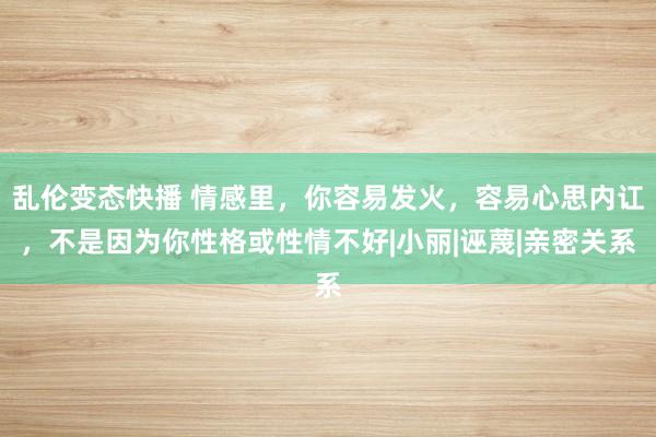 乱伦变态快播 情感里，你容易发火，容易心思内讧，不是因为你性格或性情不好|小丽|诬蔑|亲密关系