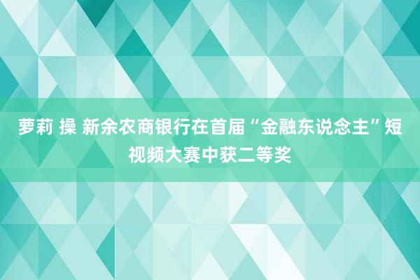 萝莉 操 新余农商银行在首届“金融东说念主”短视频大赛中获二等奖