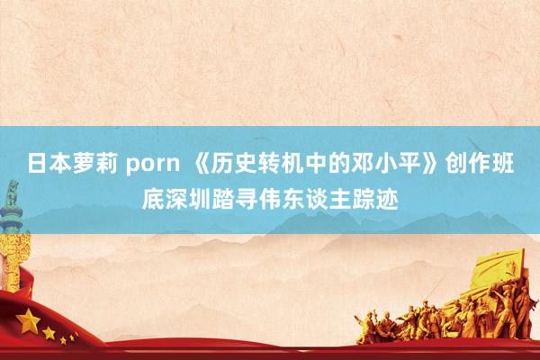 日本萝莉 porn 《历史转机中的邓小平》创作班底深圳踏寻伟东谈主踪迹