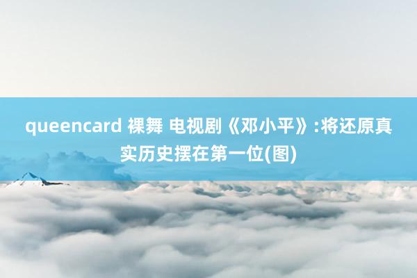 queencard 裸舞 电视剧《邓小平》:将还原真实历史摆在第一位(图)