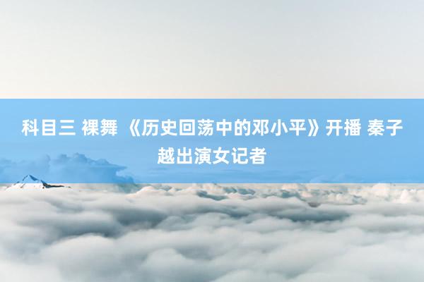 科目三 裸舞 《历史回荡中的邓小平》开播 秦子越出演女记者