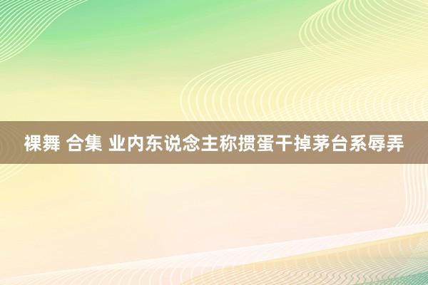 裸舞 合集 业内东说念主称掼蛋干掉茅台系辱弄