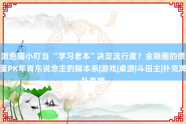 激色猫小叮当 “学习老本”决定流行度？金融圈的掼蛋PK年青东说念主的脚本杀|游戏|桌游|斗田主|扑克牌