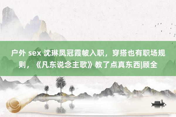 户外 sex 沈琳凤冠霞帔入职，穿搭也有职场规则，《凡东说念主歌》教了点真东西|顾全