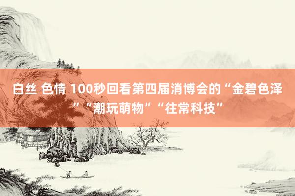 白丝 色情 100秒回看第四届消博会的“金碧色泽”“潮玩萌物”“往常科技”