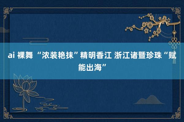 ai 裸舞 “浓装艳抹”精明香江 浙江诸暨珍珠“赋能出海”