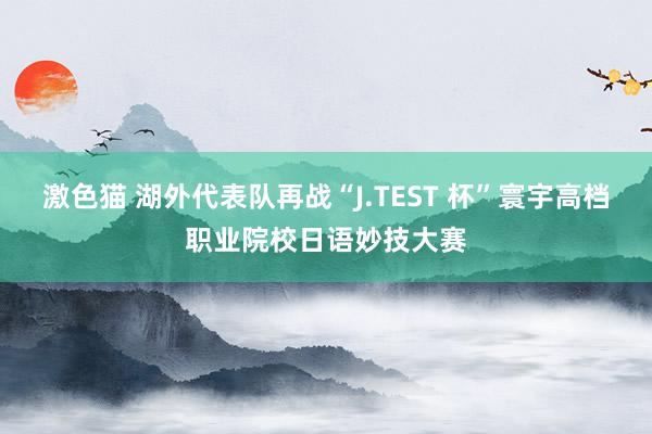 激色猫 湖外代表队再战“J.TEST 杯”寰宇高档职业院校日语妙技大赛