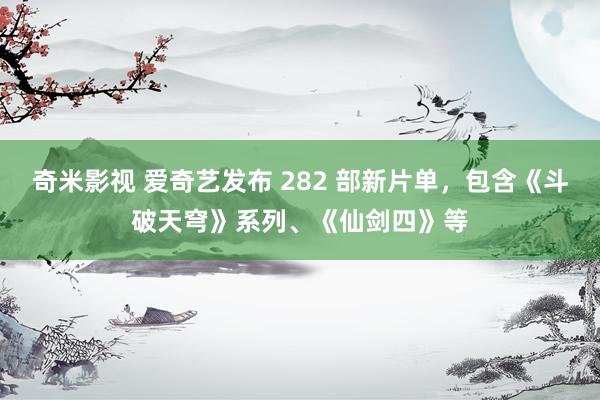 奇米影视 爱奇艺发布 282 部新片单，包含《斗破天穹》系列、《仙剑四》等