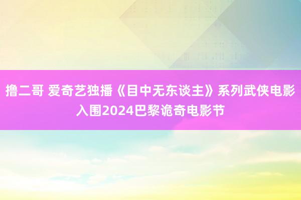 撸二哥 爱奇艺独播《目中无东谈主》系列武侠电影入围2024巴黎诡奇电影节