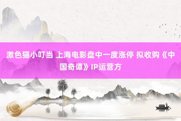 激色猫小叮当 上海电影盘中一度涨停 拟收购《中国奇谭》IP运营方