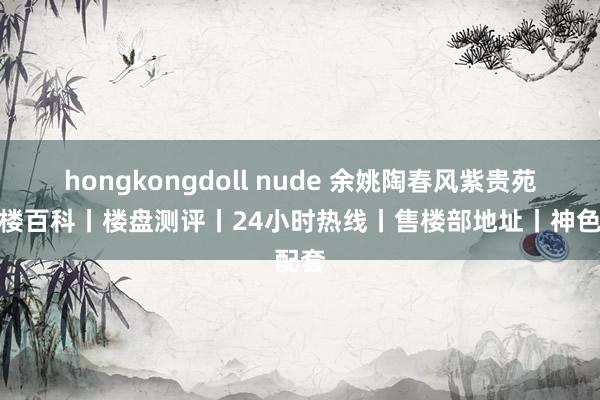 hongkongdoll nude 余姚陶春风紫贵苑丨售楼百科丨楼盘测评丨24小时热线丨售楼部地址丨神色配套