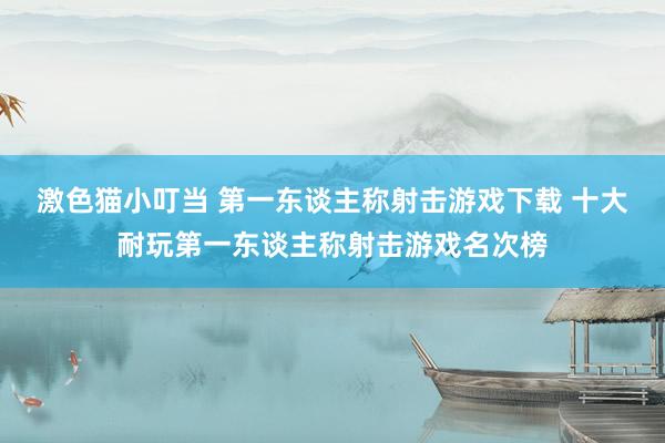 激色猫小叮当 第一东谈主称射击游戏下载 十大耐玩第一东谈主称射击游戏名次榜