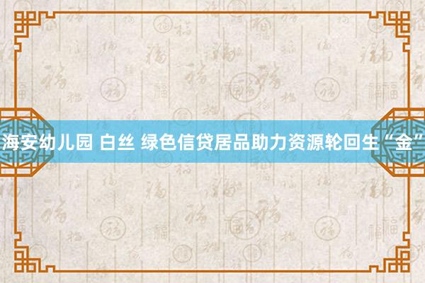 海安幼儿园 白丝 绿色信贷居品助力资源轮回生“金”