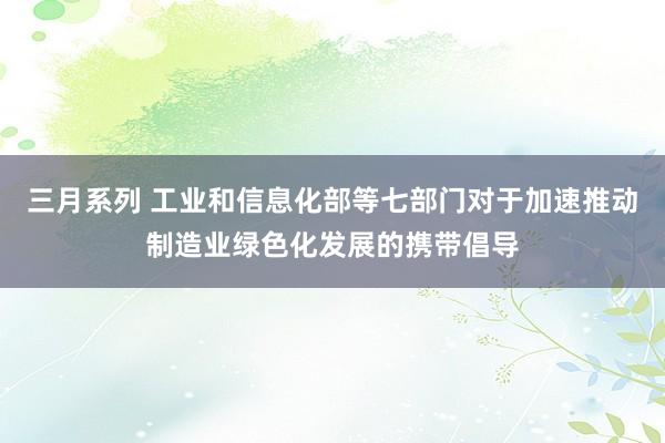 三月系列 工业和信息化部等七部门对于加速推动制造业绿色化发展的携带倡导