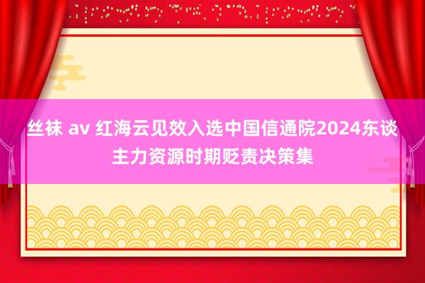 丝袜 av 红海云见效入选中国信通院2024东谈主力资源时期贬责决策集