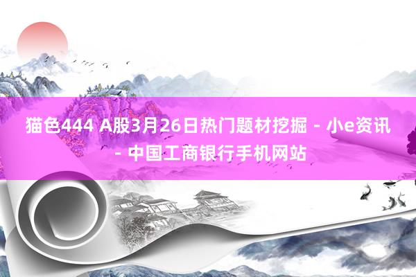 猫色444 A股3月26日热门题材挖掘－小e资讯－中国工商银行手机网站