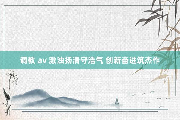 调教 av 激浊扬清守浩气 创新奋进筑杰作